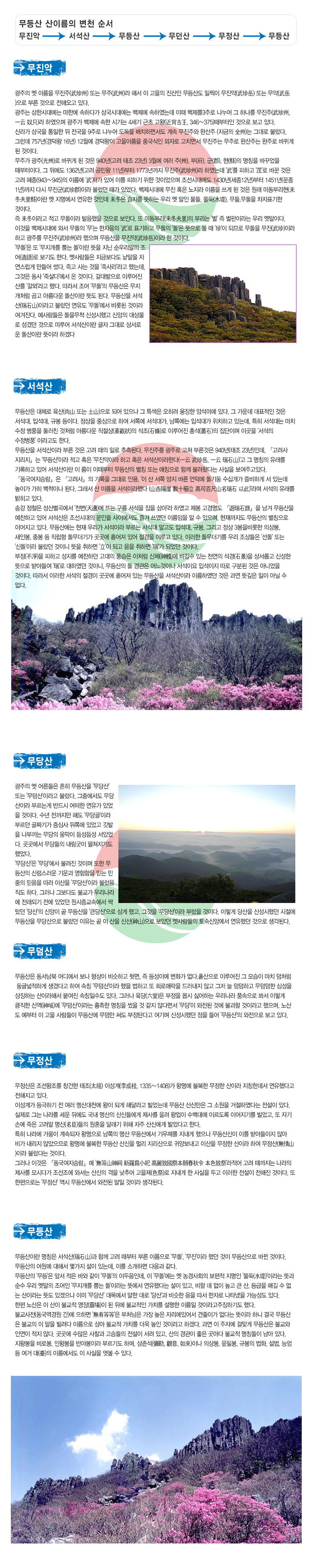 광주의 옛 이름을 무진주(武珍州) 또는 무주(武州)라 해서 이 고을의 진산인 무등산도 일찍이 무진악(武珍岳) 또는 무악(武岳)으로 부른 것으로 전해오고 있다. 
광주는 삼한시대에는 마한에 속하다가 삼국시대에는 백제에 속하였는데 이때 백제를3주로 나누어 그 하나를 무진주(武珍州, 一云 奴只)라 하였으며 광주가 백제에 속한 시기는 4세기 근초 고왕(近肖古王, 346∼375)때부터인 것으로 보고 있다. 
신라가 삼국을 통일한 뒤 전국을 9주로 나누어 도독을 배치하면서도 계속 무진주와 완산주 (지금의 全州)는 그대로 불렀다. 그런데 757년(경덕왕 16년) 12월에 경덕왕이 고을이름을 중국식인 외자로 고치면서 무진주는 무주로 완산주는 완주로 바뀌게 된 것이다. 
무주가 광주(光州)로 바뀌게 된 것은 940년(고려 태조 23년) 3월에 여러 주(州), 부(府), 군(郡), 현(縣)의 명칭을 바꾸었을 때부터이다. 그 뒤에도 1362년(고려 공민왕 11년)부터 1773년까지 무진주(武珍州)라 하였는데 '武'를 피하고 '茂'로 바꾼 것은 고려 혜종(943∼945)의 이름에 '武'자가 있어 이를 피하기 위한 것이었으며 조선시대에도 1430년(세종12년)부터 1451년(문종1년)까지 다시 무진군(武珍郡)이라 불렀던 때가 있었다. 백제시대에 무진 혹은 노지라 이름을 쓰게 된 것은 원래 미동부리현(未冬夫里縣)이란 옛 지명에서 연유한 것인데 未冬은 습지를 뜻하는 우리 옛 말인 물들, 물둑(水堤), 무들,무돌을 차자표기한 것이다. 
즉 未冬이라고 적고 무돌이라 발음했을 것으로 보인다. 또 미동부리(未冬夫里)의 부리는 '벌' 즉 벌판이라는 우리 옛말이다. 이것을 백제시대에 와서 무돌의 '무'는 한자음의 '武'로 표기하고 무돌의 '돌'은 뜻으로 볼 때 '珍'이 되므로 무돌을 무진(武珍)이라 하고 광주를 무진주(武珍州)라 했으며 무등산을 무진악(武珍岳)이라 한 것이다. 
'무돌'은 또 '무지개를 뿜는 돌'이란 뜻을 지닌 순우리말의 조어(造語)로 보기도 한다. 옛사람들은 지금보다도 낱말을 자연스럽게 만들어 썼다. 죽고 사는 것을 '죽사리'라고 했는데, 그것은 동사 '죽살다'에서 온 것이다. 갈대밭으로 이루어진 산를 '갈뫼'라고 했다. 따라서 조어 '무돌'의 무등산은 무지개처럼 곱고 아름다운 돌산이란 뜻도 된다. 무등산을 서석산(瑞石山)이라고 불렀던 연유도 '무돌'에서 비롯된 것이라 여겨진다. 예사람들은 돌을무척 신성시했고 신앙의 대상물로 섬겼던 것으로 미루어 서석산이란 글자 그대로 상서로운 돌산이란 뜻이라 하겠다



 	

무등산은 대체로 육산(肉山 또는 土山)으로 되어 있으나 그 특색은 오히려 웅장한 암석미에 있다. 그 가운데 대표적인 것은 서석대, 입석대, 규봉 등이다. 정상을 중심으로 하여 서쪽에 서석대가, 남쪽에는 입석대가 위치하고 있는데, 특히 서석대는 마치 수정 병풍을 둘러친 것처럼 아름다운 직절상(直截狀)의 석조(石條)로 이루어진 총석(叢石)의 집단이며 이곳을 '서석의 수정병풍' 이라고도 한다. 
무등산을 서석산이라 부른 것은 고려 때의 일로 추측된다. 무진주를 광주로 고쳐 부른것은 940년(태조 23년)인데, 『고려사 지리지』는 '무등산'이라 적고 혹은 '무진악이라 하고 혹은 서석산이라한다(一云 武珍岳, 一云 瑞石山)'고 그 명칭의 유래를 기록하고 있어 서석산이란 이 름이 이때부터 무등산의 별칭 또는 애칭으로 함께 불려왔다는 사실을 보여주고있다. 
『동국여지승람』은 『고려사』의 기록을 그대로 인용, '이 산 서쪽 양지 바른 언덕에 돌기둥 수십개가 즐비하게 서 있는데 높이가 가히 백척이나 된다. 그래서 산 이름을 서석이라했다 (山西陽崖 數十櫛立 高可百尺山名瑞石 以此)'라며 서석의 유래를 밝히고 있다. 
송강 정철은 성산별곡에서 '천변(天邊)에 뜨는 구름 서석을 집을 삼아'라 하였고 제봉 고경명도 『遊瑞石錄』을 남겨 무등산을 예찬하고 있어 서석산은 조선시대의 문인들 사이에서도 즐겨 쓰였던 이름임을 알 수 있으며, 현재까지도 무등산의 별칭으로 이어지고 있다. 무등산에는 현재 우리가 서석이라 부르는 서석대 말고도 입석대, 규봉, 그리고 정상 3봉을비롯한 의상봉, 새인봉, 중봉 등 직립형 돌무더기가 곳곳에 흩어져 있어 절경을 이루고 있다. 이러한 돌무더기를 우리 조상들은 '선돌' 또는 '신돌'이라 불렀던 것이니 뜻을 취하면 '立'이 되고 음을 취하면 '瑞'가 되었던 것이다. 
부정(不淨)을 피하고 성지를 예찬하던 고대의 풍습은 이처럼 신체(神體)에 비길수 있는 천연의 석경(石景)을 상서롭고 신성한 뜻으로 받아들여 '瑞'로 대하였던 것이니, 무등산의 돌 경관은 어느것이나 서석이요 입석이지 따로 구분된 것은 아니었을 것이다. 따라서 이러한 서석의 절경이 곳곳에 흩어져 있는 무등산을 서석산이라 이름하였던 것은 과연 뜻깊은 일이 아닐 수 없다. 



 	

광주의 옛 어른들은 흔히 무등산을 '무당산' 또는 '무덤산'이라고 불렀다. 그중에서도 무당산이라 부르는게 반드시 어떠한 연유가 있었을 것이다. 수년 전까지만 해도 '무당골'이라 부르던 골짜기가 증심사 뒤쪽에 있었고 깃발을 나부끼는 무당의 움막이 듬성듬성 서있었다. 곳곳에서 무당들의 내림굿이 펼쳐지기도 했었다. 
'무당산'은 '무당'에서 불려진 것이며 또한 무등산의 신령스러운 기운과 영험함을 믿는 민중의 믿음을 따라 이산을 '무당산'이라 불렀음직도 하다. 그러나 그보다도 불교가 우리나라에 전래되기 전에 있었던 원시종교속에서 싹텄던 '당산'의 신앙이 곧 무등산을 '큰당산'으로 삼게 했고, 그것을 '무당산'이라 부렀을 것이다. 이렇게 당산을 신성시했던 시절에 무등산을 무당산으로 불렀던 이유는 곧 이 산을 신산(神山)으로 보았던 옛사람들의 토속신앙에서 연유했던 것으로 생각된다. 



 	

무등산은 동서남북 어디에서 보나 형상이 비슷하고 뒷면, 즉 등성이에 변화가 없다.
홑산으로 이루어진 그 모습이 마치 무덤처럼 둥글넓적하게 생겼다고 하여 속칭 '무덤산'이라 했을 법하고 또 희로애락을 드러내지 않고 그저 늘 덤덤하고 무덤덤한 심성을 상징하는 산이라해서 붙여진 속칭일수도 있다. 
그러나 육당(六堂)은 부정을 몹시 싫어하는 우리나라 풍속으로 봐서 이렇게 큼직한 신역(神域)에 '무덤산'이라는 흉측한 명칭을 썼을 것 같지 않다면서 '무당'이 와전된 것에 불과할 것이라고 했으며, 노산도 예부터 이 고을 사람들이 무등산에 무덤만 써도 부정탄다고 여기며 신성시했던 점을 들어 '무등산'의 와전으로 보고 있다. 



 	

무정산은 조선왕조를 창건한 태조(太祖) 이성계(李成桂, 1335∼1408)가 왕명에 불복한 무정한 산이라 지칭한데서 연유했다고 전해지고 있다. 
이성계가 등극하기 전 여러 명산대천에 왕이 되게 해달라고 빌었는데 무등산 산신만은 그 소원을 거절하였다는 전설이 있다. 실제로 그는 나라를 세운 뒤에도 국내 명산의 산신들에게 제사를 올려 왕업이 수백대에 이르도록 이어지기를 빌었고, 또 자기 손에 죽은 고려말 명신(名臣)들의 원혼을 달래기 위해 자주 산신에게 빌었다고 한다.
특히 나라에 가뭄이 계속되자 왕명으로 남쪽의 명산 무등산에서 기우제를 지내게 했으나 무등산신이 이를 받아들이지 않아 비가 내리지 않았으므로 왕명에 불복한 무등산 산신을 멀리 지리산으로 귀양보내고 이산을 무정한 산이라 하여 무정산(無情山)이라 불렀다는 것이다. 
그러나 이것은 『동국여지승람』에 '無等山神祠 新羅爲小祀 高麗致國祭本朝春秋令 本色致祭'라적어 고려 때까지는 나라의 제사를 모시다가 조선조에 와서는 산신의 격을 낮추어 고을제(色祭)로 지내게 한 사실을 두고 이러한 전설이 전해진 것이다. 또 한편으로는 '무정산' 역시 무등산에서 와전된 말일 것이라 생각된다. 



 	

무등산이란 명칭은 서석산(瑞石山)과 함께 고려 때부터 부른 이름으로 '무돌', '무진'이라 했던 것이 무등산으로 바뀐 것이다. 
무등산의 어원에 대해서 몇가지 설이 있는데, 이를 소개하면 다음과 같다. 
무등산의 '무등'은 앞서 적은 바와 같이 '무돌'의 이두음인데, 이 '무돌'에는 옛 농경사회의 보편적 지명인 '물둑(水堤)'이라는 뜻과 순수 우리 옛말의 조어인 '무지개를 뿜는 돌'이라는 뜻에서 연유했다는 설이 있고, 비할 데 없이 높고 큰 산, 등급을 매길 수 없는 산이라는 뜻도 있겠으나 이미 '무당산' 대목에서 말한 대로 '당산'과 비슷한 음을 따서 한자로 나타냈을 가능성도 있다. 
한편 노산은 이 산이 불교적 영장(靈場)이 된 뒤에 불교적인 가치를 설명한 이름일 것이라고주장하기도 했다. 불교사전(동국역경원 간)에 으하면 '無有等等'은 부처님은 가장 높은 자리에있어서 견줄이가 없다는 뜻이라 하니 결국 무등산은 불교의 이 말을 빌려다 이름으로 삼아 불교적 가치를 더욱 높인 것이라고 하겠다. 과연 이 주자에 걸맞게 무등산은 불교와 인연이 적지 않다. 곳곳에 수많은 사찰과 고승들의 전설이 서려 있고, 산의 경관이 좋은 곳마다 불교적 명칭들이 남아 있다. 지왕봉을 비로봉, 인왕봉을 반야봉이라 부르기도 하며, 삼존석(彌勒, 觀音, 如來)이나 의상봉, 윤필봉, 규봉의 법화, 설법, 능엄 등 여거 대(臺)의 이름에서도 이 사실을 엿볼 수 있다. 